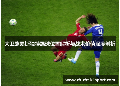 大卫路易斯独特踢球位置解析与战术价值深度剖析