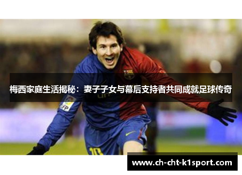 梅西家庭生活揭秘：妻子子女与幕后支持者共同成就足球传奇