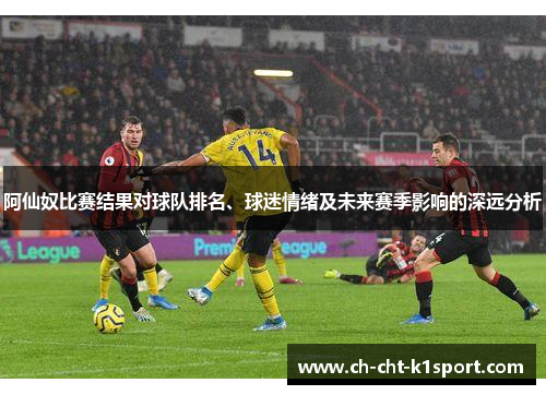 阿仙奴比赛结果对球队排名、球迷情绪及未来赛季影响的深远分析
