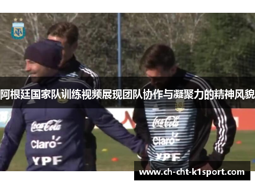 阿根廷国家队训练视频展现团队协作与凝聚力的精神风貌