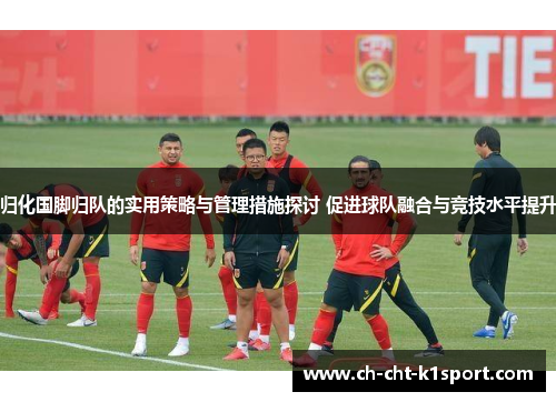 归化国脚归队的实用策略与管理措施探讨 促进球队融合与竞技水平提升