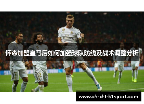 怀森加盟皇马后如何加强球队防线及战术调整分析 怀森加盟皇马后如何加强球队防线及战术调整分析