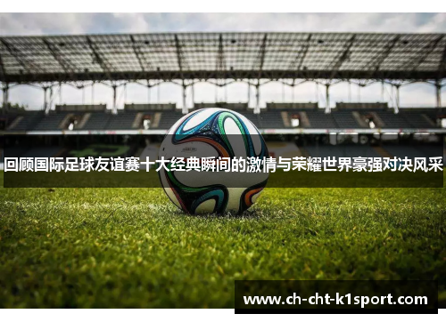 回顾国际足球友谊赛十大经典瞬间的激情与荣耀世界豪强对决风采