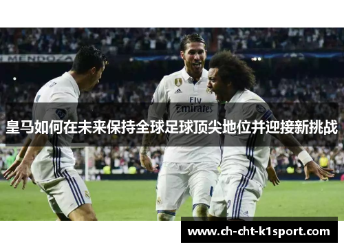 皇马如何在未来保持全球足球顶尖地位并迎接新挑战 皇马如何在未来保持全球足球顶尖地位并迎接新挑战